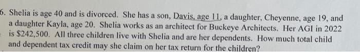 6. Shelia is age 40 and is divorced. She has a son, Davis, age 11, a daughter, Cheyenne, age 19, and
a daughter Kayla, age 20. Shelia works as an architect for Buckeye Architects. Her AGI in 2022
is $242,500. All three children live with Shelia and are her dependents. How much total child
and dependent tax credit may she claim on her tax return for the children?