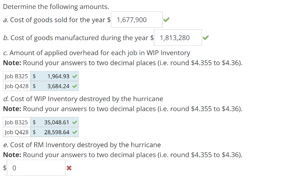 Determine the following amounts.
a. Cost of goods sold for the year $ 1,677,900
b. Cost of goods manufactured during the year $ 1,813,280
c. Amount of applied overhead for each job in WIP Inventory
Note: Round your answers to two decimal places (i.e. round $4.355 to $4.36).
Job B325 $
1,964.93
Job Q428 $ 3,684.24 ✔
d. Cost of WIP Inventory destroyed by the hurricane
Note: Round your answers to two decimal places (i.e. round $4.355 to $4.36).
Job B325 $
35,048.61
Job Q428 $ 28,598.64 ✔
e. Cost of RM Inventory destroyed by the hurricane
Note: Round your answers to two decimal places (i.e. round $4.355 to $4.36).
$0
X