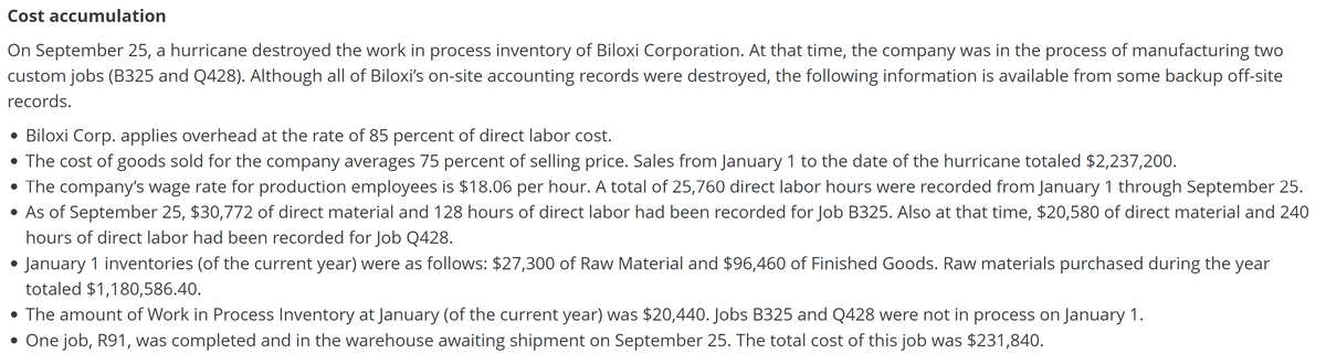 Cost accumulation
On September 25, a hurricane destroyed the work in process inventory of Biloxi Corporation. At that time, the company was in the process of manufacturing two
custom jobs (B325 and Q428). Although all of Biloxi's on-site accounting records were destroyed, the following information is available from some backup off-site
records.
• Biloxi Corp. applies overhead at the rate of 85 percent of direct labor cost.
• The cost of goods sold for the company averages 75 percent of selling price. Sales from January 1 to the date of the hurricane totaled $2,237,200.
• The company's wage rate for production employees is $18.06 per hour. A total of 25,760 direct labor hours were recorded from January 1 through September 25.
• As of September 25, $30,772 of direct material and 128 hours of direct labor had been recorded for Job B325. Also at that time, $20,580 of direct material and 240
hours of direct labor had been recorded for Job Q428.
January 1 inventories (of the current year) were as follows: $27,300 of Raw Material and $96,460 of Finished Goods. Raw materials purchased during the year
totaled $1,180,586.40.
• The amount of Work in Process Inventory at January (of the current year) was $20,440. Jobs B325 and Q428 were not in process on January 1.
• One job, R91, was completed and in the warehouse awaiting shipment on September 25. The total cost of this job was $231,840.