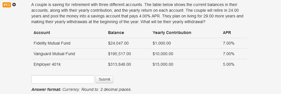 # 13 →
A couple is saving for retirement with three different accounts. The table below shows the current balances in their
accounts, along with their yearly contribution, and the yearly return on each account. The couple will retire in 24.00
years and pool the money into a savings account that pays 4.00% APR. They plan on living for 29.00 more years and
making their yearly withdrawals at the beginning of the year. What will be their yearly withdrawal?
Yearly Contribution
Account
Fidelity Mutual Fund
Vanguard Mutual Fund
Employer 401k
Balance
$24,047.00
$195,517.00
$313,848.00
Submit
Answer format: Currency: Round to: 2 decimal places.
$1,000.00
$10,000.00
$15,000.00
APR
7.00%
7.00%
5.00%