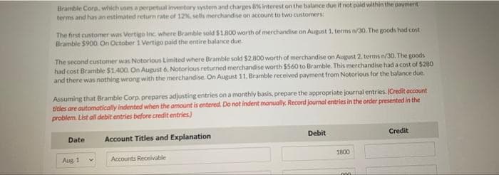 Bramble Corp, which uses a perpetual inventory system and charges 8% interest on the balance due if not paid within the payment
terms and has an estimated return rate of 12%, sells merchandise on account to two customers
The first customer was Vertigo Inc. where Bramble sold $1,800 worth of merchandise on August 1. terms n/30. The goods had cost
Bramble $900. On October 1 Vertigo paid the entire balance due.
The second customer was Notorious Limited where Bramble sold $2,800 worth of merchandise on August 2, terms n/30. The goods
had cost Bramble $1,400. On August 6, Notorious returned merchandise worth $560 to Bramble. This merchandise had a cost of $280
and there was nothing wrong with the merchandise. On August 11, Bramble received payment from Notorious for the balance due.
Assuming that Bramble Corp. prepares adjusting entries on a monthly basis, prepare the appropriate journal entries. (Credit account
titles are automatically indented when the amount is entered. Do not indent manually. Record journal entries in the order presented in the
problem. List all debit entries before credit entries.)
Account Titles and Explanation
Accounts Receivable
Date
Aug. 1
Debit
1800
000
Credit