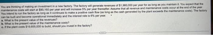 You are thinking of making an investment in a new factory. The factory will generate revenues of $1,960,000 per year for as long as you maintain it. You expect that the
maintenance costs will start at $90,160 per year and will increase 5% per year thereafter. Assume that all revenue and maintenance costs occur at the end of the year.
You intend to run the factory as long as it continues to make a positive cash flow (as long as the cash generated by the plant exceeds the maintenance costs). The factory
can be built and become operational immediately and the interest rate is 6% per year.
a. What is the present value of the revenues? -
b. What is the present value of the maintenance costs?
c. If the plant costs $19,600,000 to build, should you invest in the factory?
EIER