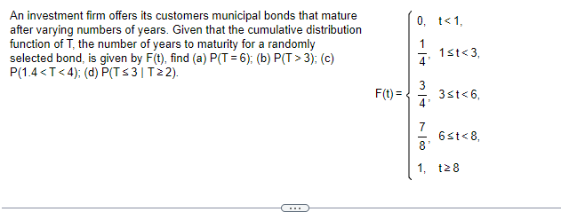 An investment firm offers its customers municipal bonds that mature
after varying numbers of years. Given that the cumulative distribution
function of T, the number of years to maturity for a randomly
selected bond, is given by F(t), find (a) P(T= 6); (b) P(T> 3); (c)
P(1.4<T<4); (d) P(T≤3 | T≥2).
F(t) =
0, t<1,
4'
3
4'
1<t<3,
3≤t<6,
7
8'
1, 28
6≤t<8,