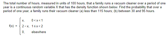 The total number of hours, measured in units of 100 hours, that a family runs a vacuum cleaner over a period of one
year is a continuous random variable X that has the density function shown below. Find the probability that over a
period of one year, a family runs their vacuum cleaner (a) less than 115 hours; (b) between 30 and 95 hours.
X,
0<x< 1
f(x) = 2-x, 1<x<2
0,
elsewhere