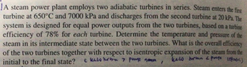 JA steam power plant employs two adiabatic turbines in series. Steam enters the firs
turbine at 650°C and 7000 kPa and discharges from the second turbine at 20 kPa. The
system is designed for equal power outputs from the two turbines, based on a turbine
efficiency of 78% for each turbine. Determine the temperature and pressure of the
steam in its intermediate state between the two turbines. What is the overall efficiency
of the two turbines together with respect to isentropic expansion of the steam from the
initial to the final state?
t kaw rh 7 pume gmn
kels rmn 2 pup lefinens)
