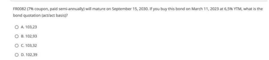 FRO082 (7% coupon, paid semi-annually) will mature on September 15, 2030. If you buy this bond on March 11, 2023 at 6,5% YTM, what is the
bond quotation (act/act basis)?
O A. 103,23
о в.102,93
о с. 103,32
O D. 102,39
