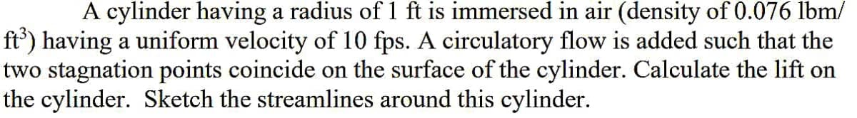 A cylinder having a radius of 1 ft is immersed in air (density of 0.076 lbm/
ft') having a uniform velocity of 10 fps. A circulatory flow is added such that the
two stagnation points coincide on the surface of the cylinder. Calculate the lift on
the cylinder. Sketch the streamlines around this cylinder.
