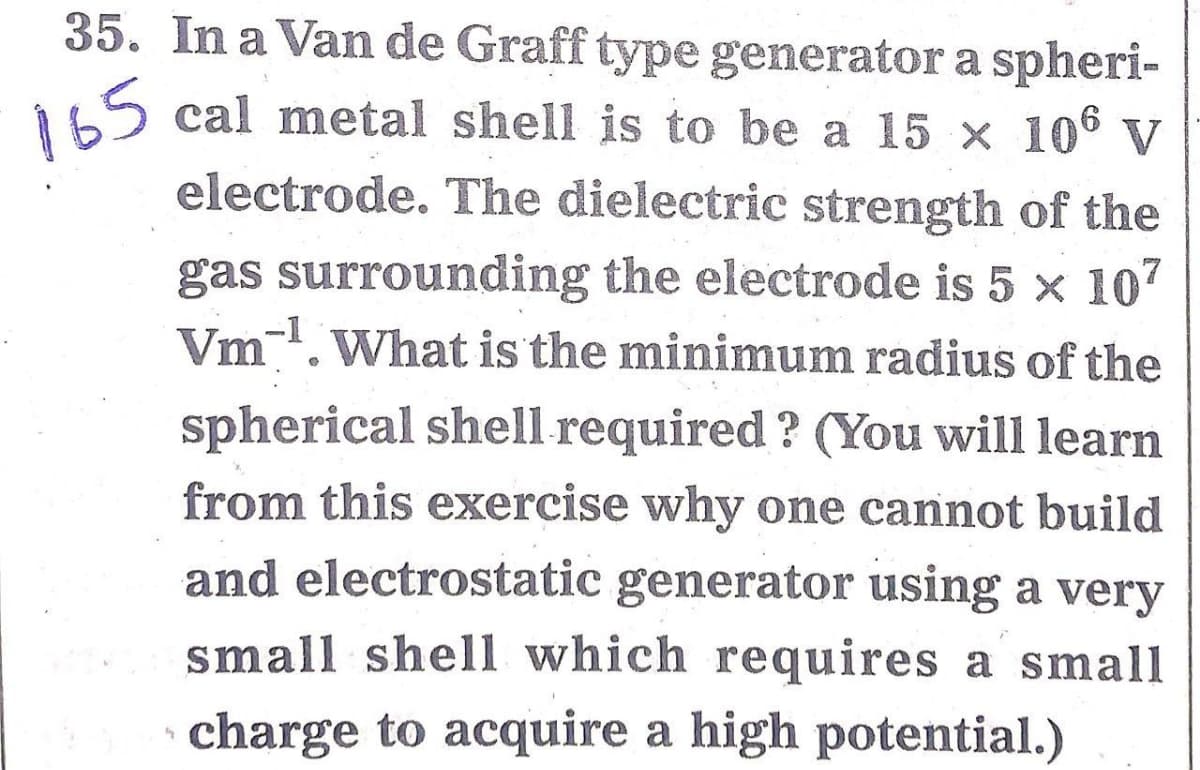 35. In a Van de Graff type generator a spheri-
165
cal metal shell is to be a 15 x 10° V
electrode. The dielectric strength of the
gas surrounding the electrode is 5 x 107
Vm. What is the minimum radius of the
spherical shell required ? (You will learn
from this exercise why one cannot build
and electrostatic generator using a very
small shell which requires a small
charge to acquire a high potential.)
