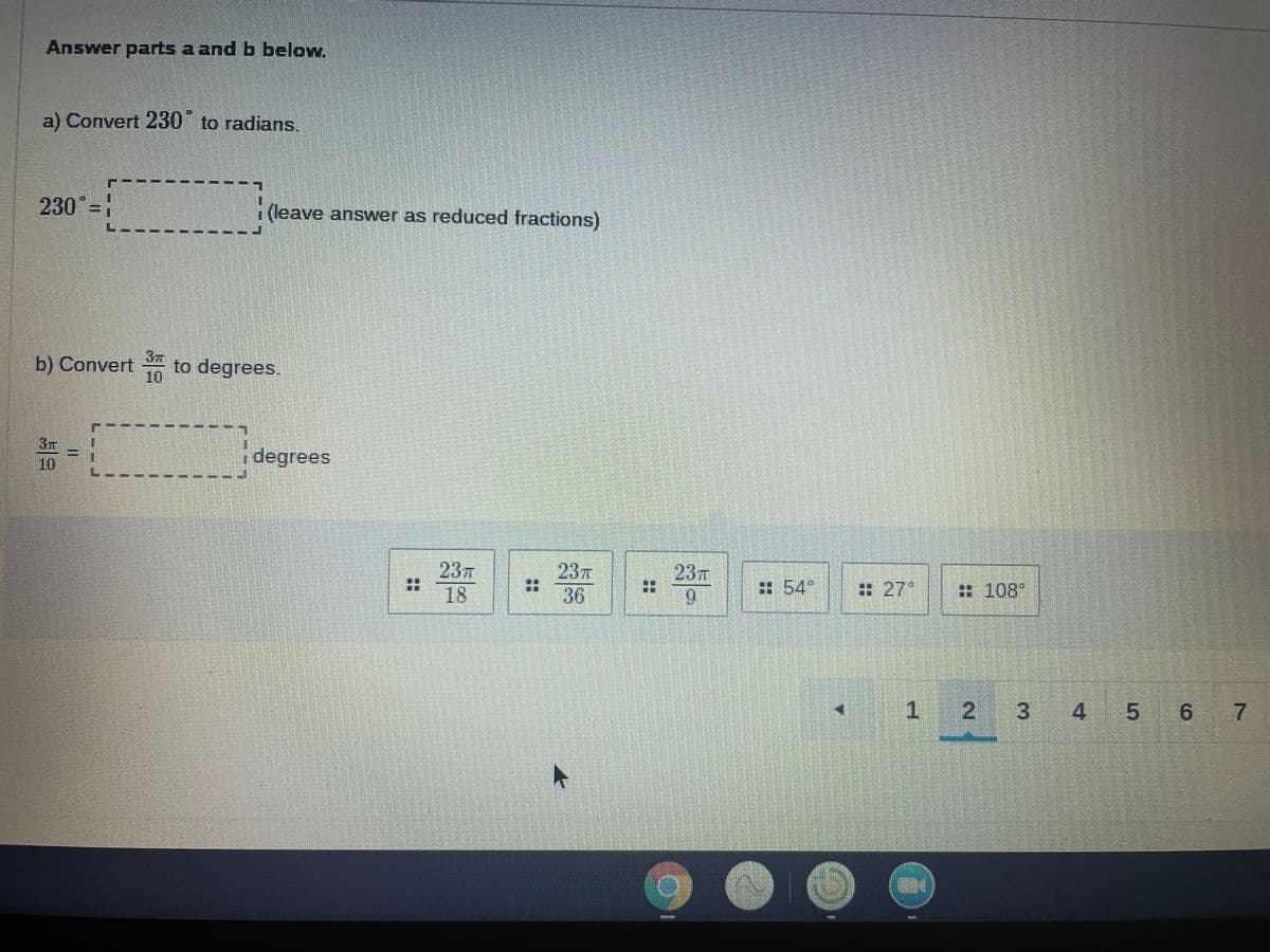 Answer parts a and b below.
a) Convert 230 to radians.
230 -!
(leave answer as reduced fractions)
3m
b) Convert
to degrees.
3元
10
degrees
23
18
237
36
23T
:54"
:27°
#108"
1.
2.
4.
5 6 7
(0)
3.
