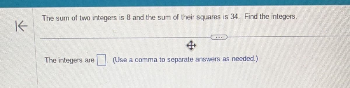 K
The sum of two integers is 8 and the sum of their squares is 34. Find the integers.
***
The integers are (Use a comma to separate answers as needed.)