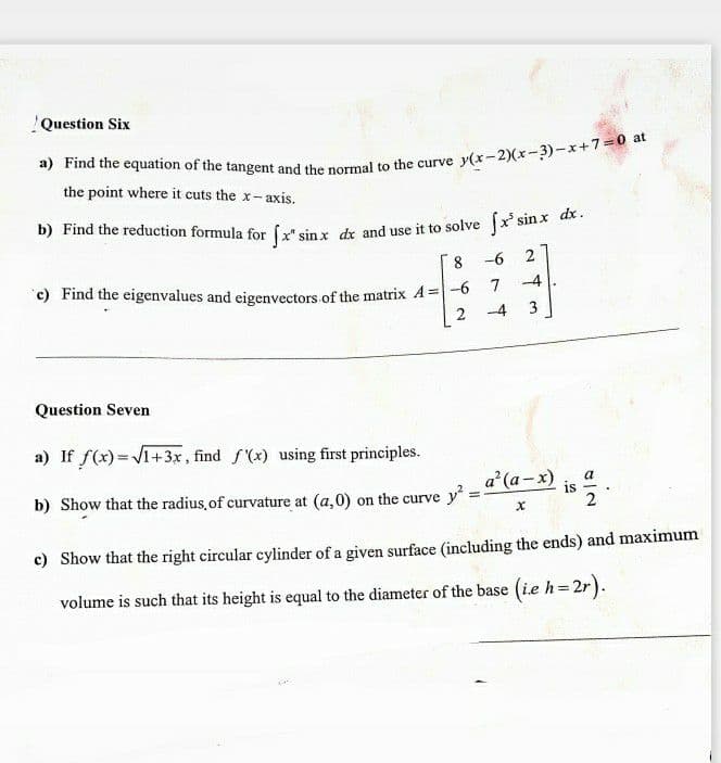 !Question Six
the point where it cuts the x-axis.
b) Find the reduction formula for ( sin x de and use it to solve x sinx ak.
8
--6
c) Find the eigenvalues and eigenvectors of the matrix A =-0
-4
7
-4
3
Question Seven
a) If f(x) =V1+3x, find f'(x) using first principles.
a (a-x)
b) Show that the radius.of curvature at (a,0) on the curve y:
is
2
c) Show that the right circular cylinder of a given surface (including the ends) and maximum
volume is such that its height is equal to the diameter of the base (ie h=2r).
%3D
2.
