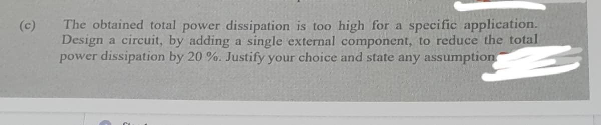 The obtained total power dissipation is too high for a specific application.
Design a circuit, by adding a single external component, to reduce the total
power dissipation by 20 %. Justify your choice and state any assumption