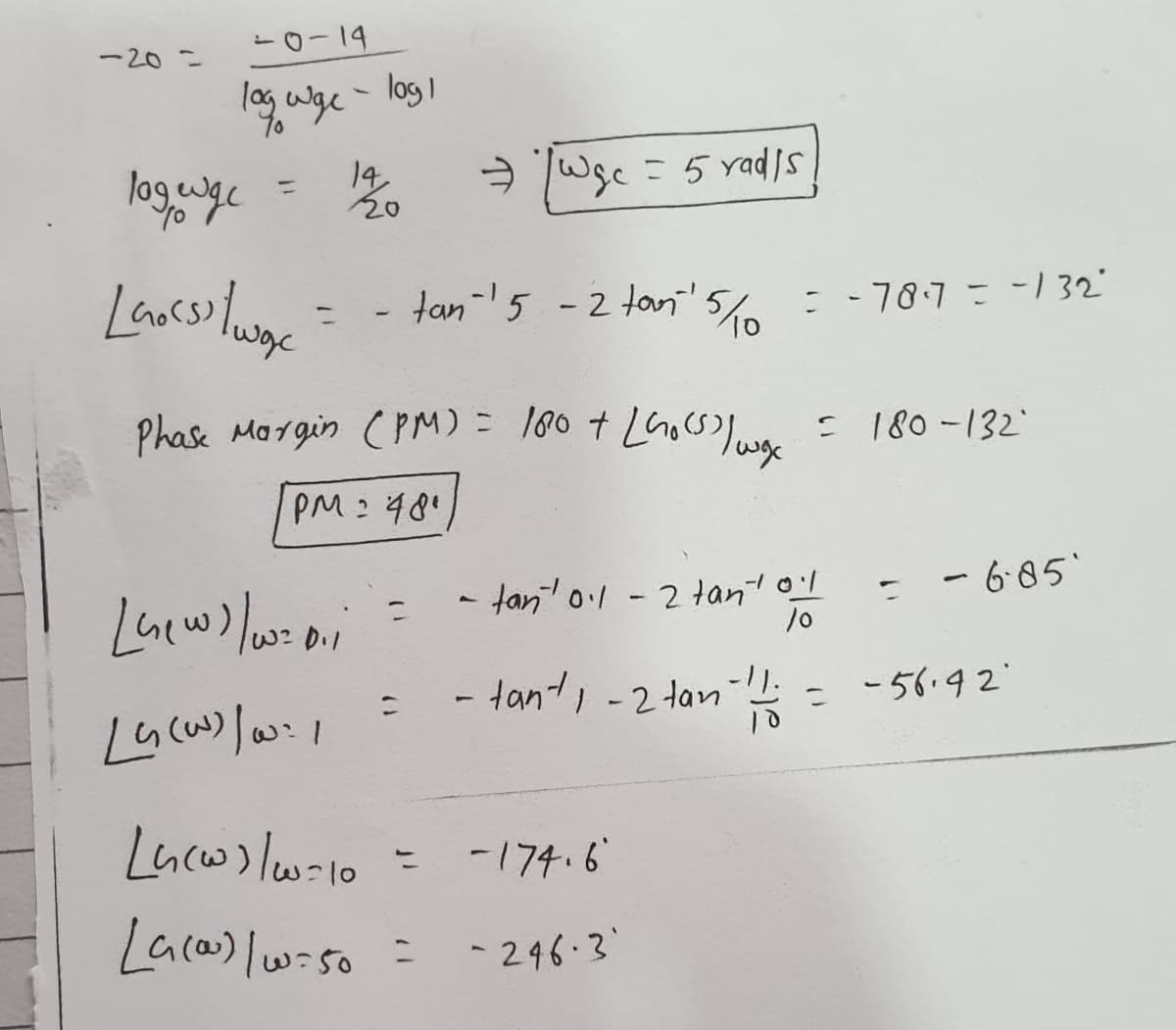 -20=
-0-14
, wge - log 1
14
a Wsc =5 yadis
%3D
- tan-5 - 2 tani'5c=-70.7=-132"
%3D
Phase Margin (PM)= 180 + LGosS = 180-132
PM:48"
- tant ol -2 tant ol
- 6-85
- tant, -2 tan
1-
= -56.92"
Lacw) lw-10
-174.6
Lacas) lwiso =
- 246-3
