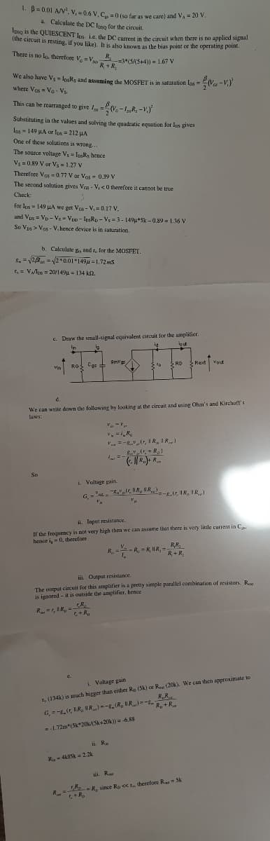 1. B= 0.01 A/V. v, = 0.6 V.C. =0 (so far as we care) and VA = 20 V.
a Calculate the DC Iuso for the circuit.
Ipsg Is the QUIESCENT los je, the DC cument in the circuit when there is no applica sigiai
Tuhe circuit is resting, if you like). It is also known as the bias point or the operating point.
There is no lo. therefore V, =V
R.
-=3*(5/(5+4)) = 1.67 V
o R +R.
We also have Vs losRs and assuming the MOSFET is in saturation las =
where Ves = Va - V
Va-V.)
This can be rearranged to give I =V.-„R, -V,)
%3D
Substituting in the values and solving the quadratic equation for les gives
Las - 149 LA or les = 212 HA
One of these solutions is wrong.
The source voltage Vs = Iusks hence
Vs =0.89 V ar Vy = 1.27 V
Therefore Vas = 0.77 V or Vos = 0.39 V
The second solution gives Vas - V, <0 therefore it cannot be true
Check:
for los = 149 HA we get Ves - V,= 0.17 V.
and Vos = Vp - Vs = Veo - losRo - Vs =3 - 149u*5k -0.89 = 1.36 V
So Vps > Vas - V, hence device is in saturation.
b. Calculate g, and r, for the MOSFET.
5. =2 =2 0.01*149u =1.72 ms
. = VAlles = 20/149u = 134 k2.
c. Draw the small-signal equivalent circuit for the amplitier.
out
In
Omgs
SRD
Rext Vout
ROS Cgs
to
Vin
d.
We can write down the following hy looking a the circuit and using Ohm's and Kirchult's
laws:
L=-
So
i. Voltage gain.
- -
G -.r, N, --(r, IR, IR)
* v.
ii. Input resistance,
If the frequency is not very high then we can assume that there is very little current in C.
hence i, = 0, therefore
V.
R.
R, = R, MR, R+ R,
R, + R;
iii. Output resistance.
The output circuit for this amplifier is a pretty simple parallel combination of resistors. R
is ignored - it is outside the amplifier, hence
R=, IR,- R,
, (134k) is much higger than either Rp (Sk) or Reu (20). We can then approximate to
R,R.
i Voltage gain
R +R
G, =-,r, IR, IR)--R.(R, NR)=
2-1.72m"(5k*20ISK+20k) = -6.88
i R.
R. 4kU5k = 2 2k
i. R
-R. since Ra sCL. therefore R 5k
+R.
