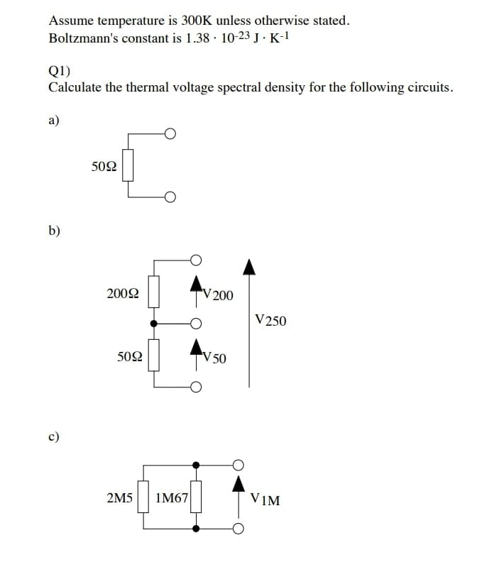 Assume temperature is 300K unless otherwise stated.
Boltzmann's constant is 1.38 · 10-23 J · K-1
Q1)
Calculate the thermal voltage spectral density for the following circuits.
a)
502
b)
2002
V 200
V250
50Ω
V50
c)
2M5
1M67
VIM
