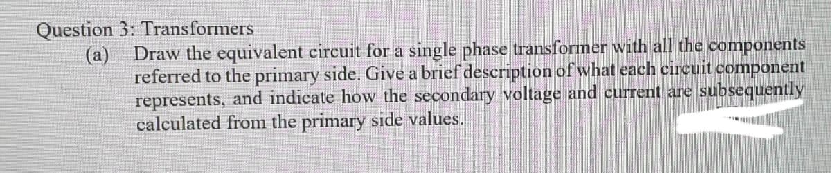 Question 3: Transformers
(a) Draw the equivalent circuit for a single phase transformer with all the components
referred to the primary side. Give a brief description of what each circuit component
represents, and indicate how the secondary voltage and current are subsequently
calculated from the primary side values.
