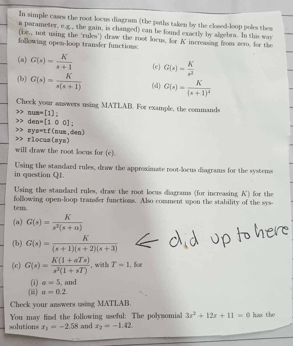 In simple cases the root locus diagram (the paths take by the closed-loop poles then
a parameter, e.g., the gain, is changed) can be found exactly by algebra. In this way
(i.e., not using the 'rules') draw the root locus, for K increasing from zero, for the
following open-loop transfer functions:
K
(a) G(s) =
K
(c) G(s)
s+1
%3D
s2
(b) G(s) =
K
s(s+ 1)
(d) G(s)
(s+1)1
Check your answers using MATLAB. For example, the commands
>> num=[1;
>> den=[1 0 0];
>> sys=tf(num, den)
>> rlocus (sys)
will draw the root locus for (c).
Using the standard rules, draw the approximate root-locus diagrams for the systems
in question Q1.
Using the standard rules, draw the root locus diagrams (for increasing K) for the
following open-loop transfer functions. Also comment upon the stability of the sys-
tem.
K
(a) G(s) =
s2(s + a)
< did up to here
K
(b) G(s) =
(s +1)(s+ 2)(s + 3)
K(1+ aTs)
s2(1+ sT)
(c) G(s) =
with T = 1, for
(i) a = 5, and
(ii) a = 0.2.
Check your answers using MATLAB.
You may find the following useful: The polynomial 3? + 12r + 11 = 0 has the
solutions r1 = -2.58 and x2 = -1.42.

