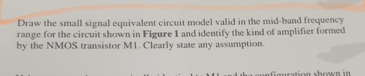 Draw the small signal equivalent circuit model valid in the mid-band frequency
range for the circuit shown in Figure 1 and identify the kind of amplifier formed
by the NMOS transistor M1. Clearly state any assumption.
41
the configuration shown in