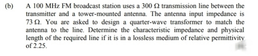 A 100 MHz FM broadcast station uses a 300 Q transmission line between the
transmitter and a tower-mounted antenna. The antenna input impedance is
73 N. You are asked to design a quarter-wave transformer to match the
antenna to the line. Determine the characteristic impedance and physical
length of the required line if it is in a lossless medium of relative permittivity
of 2.25.
(b)
