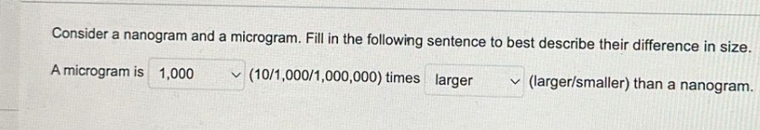 Consider a nanogram and a microgram. Fill in the following sentence to best describe their difference in size.
(10/1,000/1,000,000) times larger
✓(larger/smaller) than a nanogram.
A microgram is 1,000