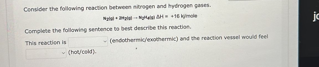 Consider the following reaction between nitrogen and hydrogen gases.
N2(g) + 2H2(g)→ N2₂H4(9) AH = +16 kj/mole
Complete the following sentence to best describe this reaction.
This reaction is
(hot/cold).
V
(endothermic/exothermic) and the reaction vessel would feel
jc