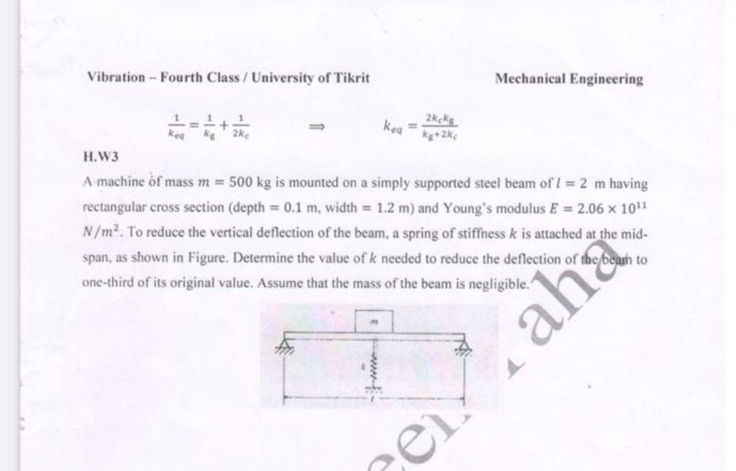 Vibration- Fourth Class/University of Tikrit
Mechanical Engineering
kea
kg
2kcke
kea
2ke
Н.W3
kg+2kc
A machine of mass m = 500 kg is mounted on a simply supported steel beam of l= 2 m having
rectangular cross section (depth = 0.1 m, width = 1.2 m) and Young's modulus E = 2.06 x 1011
N/m2. To reduce the vertical deflection of the beam, a spring of stiffness k is attached at the mid-
span, as shown in Figure. Determine the value of k needed to reduce the deflection of
one-third of its original value. Assume that the mass of the beam is negligible."
cam to
aha
cer
