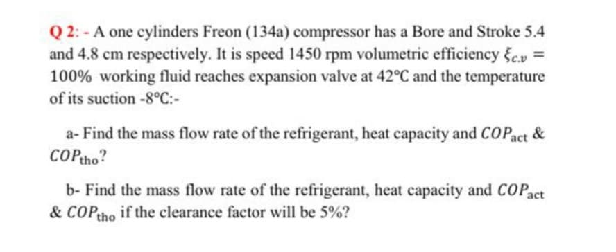 Q 2: - A one cylinders Freon (134a) compressor has a Bore and Stroke 5.4
and 4.8 cm respectively. It is speed 1450 rpm volumetric efficiency c.v
100% working fluid reaches expansion valve at 42°C and the temperature
%3D
of its suction -8°C:-
a- Find the mass flow rate of the refrigerant, heat capacity and COPact&
COPtho?
b- Find the mass flow rate of the refrigerant, heat capacity and COP
& COPtho if the clearance factor will be 5%?
