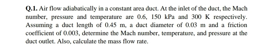 Q.1. Air flow adiabatically in a constant area duct. At the inlet of the duct, the Mach
number, pressure and temperature are 0.6, 150 kPa and 300 K respectively.
Assuming a duct length of 0.45 m, a duct diameter of 0.03 m and a friction
coefficient of 0.003, determine the Mach number, temperature, and pressure at the
duct outlet. Also, calculate the mass flow rate.
