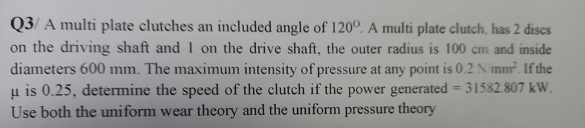 Q3/ A multi plate clutches an included angle of 120°. A multi plate clutch, has 2 discs
on the driving shaft and1 on the drive shaft, the outer radius is 100 cm and inside
diameters 600 mm. The maximum intensity of pressure at any point is 0.2 N mm. If the
u is 0.25, determine the speed of the clutch if the power generated = 31582.807 kW.
Use both the uniform wear theory and the uniform pressure theory
%3D
