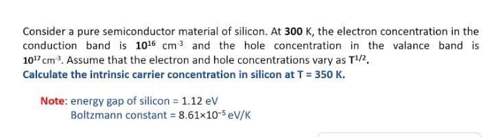 Consider a pure semiconductor material of silicon. At 300 K, the electron concentration in the
conduction band is 1016 cm3 and the hole concentration in the valance band is
1017 cm3. Assume that the electron and hole concentrations vary as T/2.
Calculate the intrinsic carrier concentration in silicon at T = 350 K.
Note: energy gap of silicon = 1.12 eV
Boltzmann constant = 8.61x10-5 eV/K
