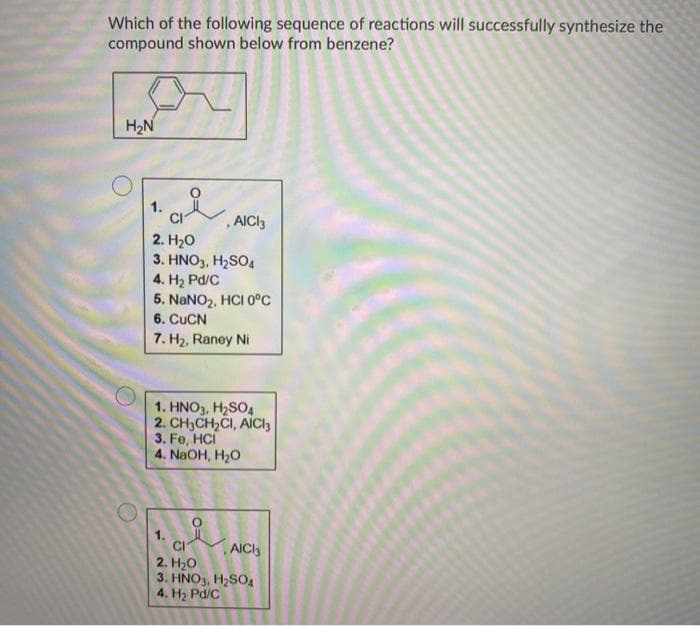 Which of the following sequence of reactions will successfully synthesize the
compound shown below from benzene?
H2N
1.
,AICI3
2. Hо
3. HNO3, H2SO4
4. H2 Pd/C
5. NANO2, HCI 0°c
6. CUCN
7. H2, Raney Ni
1. HNO3, H2SO4
2. CH3CH,CI, AICI3
3. Fe, HCI
4. NaOH, H20
1.
CI
2. H20
3. HNO3, H2SO4
4. H2 Pd/C
AICI3
