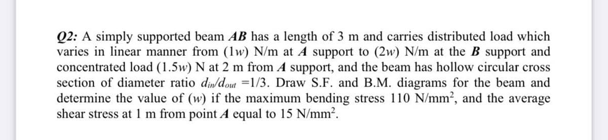 Q2: A simply supported beam AB has a length of 3 m and carries distributed load which
varies in linear manner from (1w) N/m at A support to (2w) N/m at the B support and
concentrated load (1.5w) N at 2 m from A support, and the beam has hollow circular cross
section of diameter ratio din/dout =1/3. Draw S.F. and B.M. diagrams for the beam and
determine the value of (w) if the maximum bending stress 110 N/mm2, and the average
shear stress at 1 m from point A equal to 15 N/mm2.
