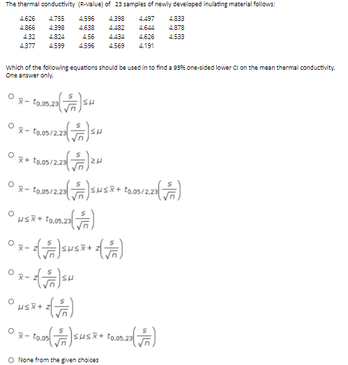 The thermal conductivity (R-Value) of 23 samples of newly developed inulating material follows:
4.626
4.866
4.32
4.377
4.755
4.596
4.398
4.497
4.833
4.398
4.638
4.482
4.644
4.878
4.824
4.56
4.434
4.626
4.533
4.599
4.596
4.569
4.191
Which of the following equations should be used in to find a 95% one-sided lower Cl on the mean thermal conductivity.
One answer only.
*- to.05.23
x- to,05/2.23
*+ to,05/2.2 2H
Ox- to,09/2.23 sus+ to.05/2.23
SA
Ox-susR+
SHS
X-
O None from the given choices
