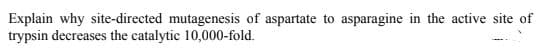 Explain why site-directed mutagenesis of aspartate to asparagine in the active site of
trypsin decreases the catalytic 10,000-fold.

