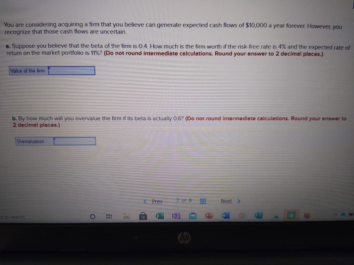 You are considering acquiring a firm that you believe can generate expected cash flows of $10,000 a year forever. However, you
recognize that those cash flows are uncertain.
a. Suppose you believe that the beta of the firm is 0.4. How much is the firm worth if the risk-free rate is 4% and the expected rate of
return on the market portfolio is 11%? (Do not round intermediate calculations. Round your answer to 2 decimal places.)
Value of the firm
b. By how much will you overvalue the firm if its beta is actually 0.6? (Do not round intermediate calculations. Round your answer to
2 decimal places.)
Overvaluation
Prev
7 of 8
Next >
re to search
bp
近
