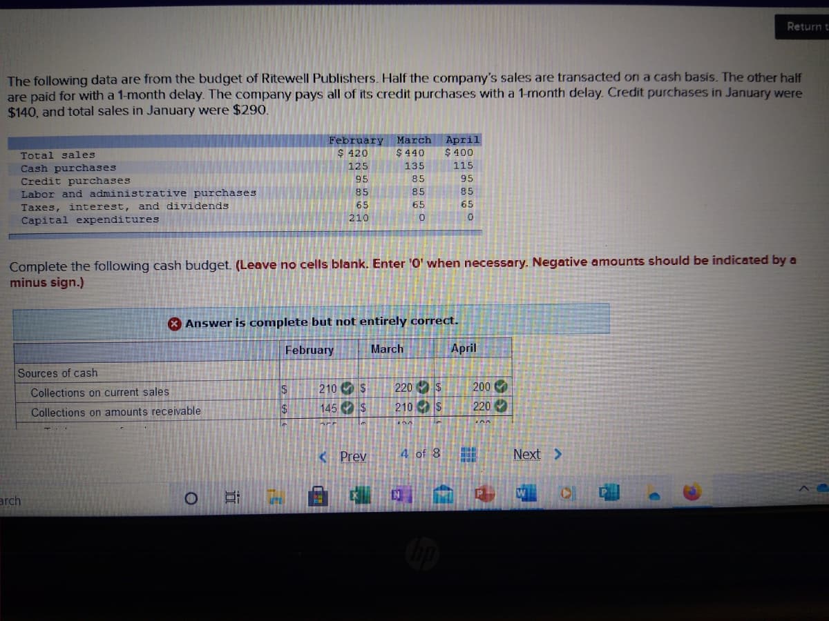 Return t
The following data are from the budget of Ritewell Publishers. Half the company's sales are transacted on a cash basis. The other half
are paid for with a 1-month delay. The company pays all of its credit purchases with a 1-month delay. Credit purchases in January were
$140, and total sales in January were $290.
February March
$ 420
April
$ 400
Total sales
$ 440
125
135
115
Cash purchases
Credit purchases
Labor and administrative purchases
95
85
95
85
85
85
Taxes, interest, and dividends
65
65
65
210
Capital expenditures
Complete the following cash budget. (Leave no cells blank. Enter 'O' when necessary. Negative amounts should be indicated by a
minus sign.)
* Answer is complete but not entirely correct.
February
March
April
Sources of cash
Collections on current sales
IS
210 O S
220 S
200
145 S
210 S
220
Collections on amounts receivable
< Prev
4 of 8
Next >
arch
