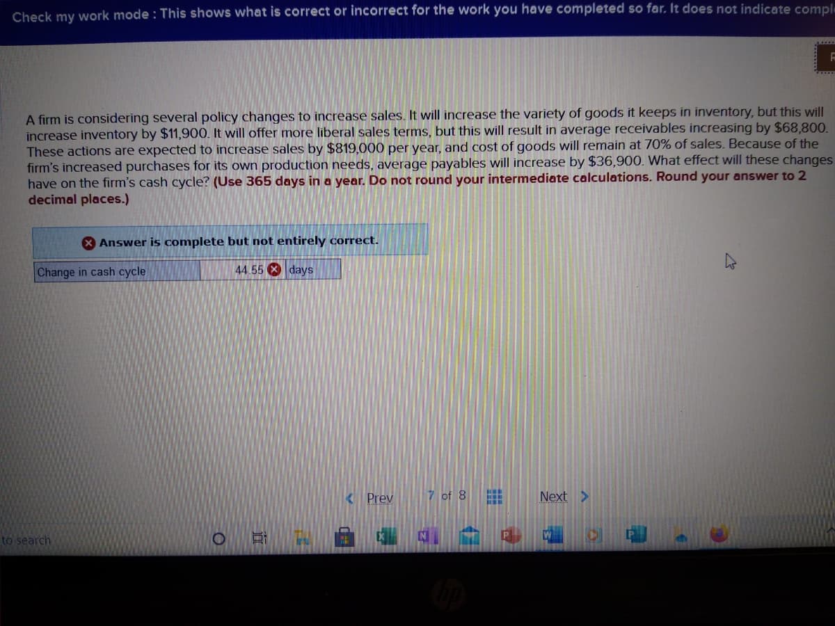 Check my work mode : This shows what is correct or incorrect for the work you have completed so far, It does not indicate comple
A firm is considering several policy changes to increase sales. It will increase the variety of goods it keeps in inventory, but this will
increase inventory by $11,900. It will offer more liberal sales terms, but this will result in average receivables increasing by $68,800.
These actions are expected to increase sales by $819,000 per year, and cost of goods will remain at 70% of sales. Because of the
firm's increased purchases for its own production needs, average payables will increase by $36,900. What effect will these changes
have on the firm's cash cycle? (Use 365 days in a year. Do not round your intermediate calculations. Round your answer to 2
decimal places.)
X Answer is complete but not entirely correct.
Change in cash cycle
44 55 X days
Prev
7 of 8
Next >
to search
Ir
P
