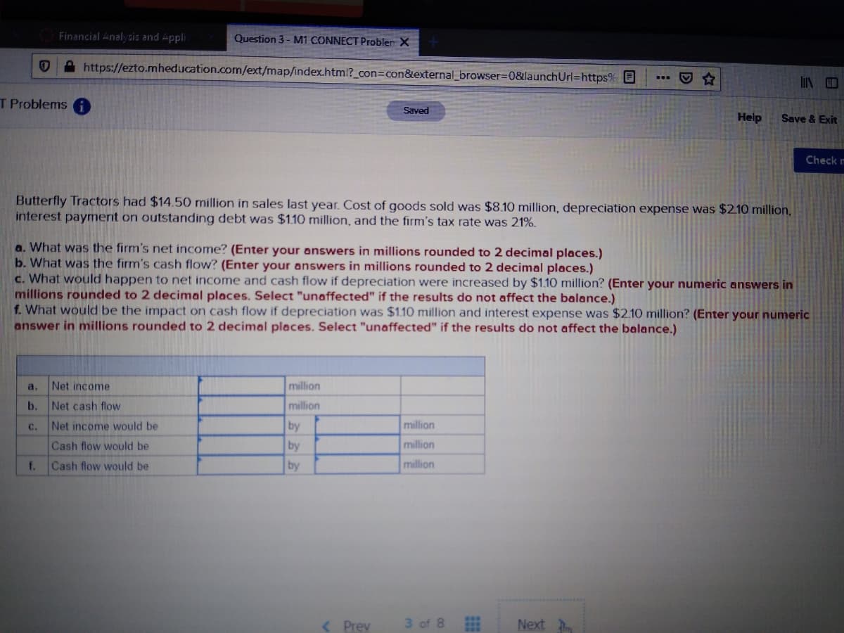 Financial Analyzis and Appli
Question 3- M1 CONNECT Probler X
A https://ezto.mheducation.com/ext/map/index.html?_con=con&external_browser3D0&launchUrl=https% O
T Problems A
Saved
Help
Save & Exit
Check m
Butterfly Tractors had $14.50 million in sales last year. Cost of goods sold was $8.10 million, depreciation expense was $210 million,
interest payment on outstanding debt was $1.10 million, and the firm's tax rate was 21%.
a. What was the firm's net income? (Enter your answers in millions rounded to 2 decimal places.)
b. What was the firm's cash flow? (Enter your answers in millions rounded to 2 decimal places.)
c. What would happen to net income and cash flow if depreciation were increased by $1.10 million? (Enter your numeric answers in
millions rounded to 2 decimal places. Select "unaffected" if the results do not affect the balance.)
f. What would be the impact on cash flow if depreciation was $1.10 million and interest expense was $2.10 million? (Enter your numeric
answer in millions rounded to 2 decimal places. Select "unaffected" if the results do not affect the balance.)
a.
Net income
million
b. Net cash flow
million
Net income would be
by
million
с.
Cash flow would be
by
million
f.
Cash flow would be
by
million
( Prev
3 of 8
Next
