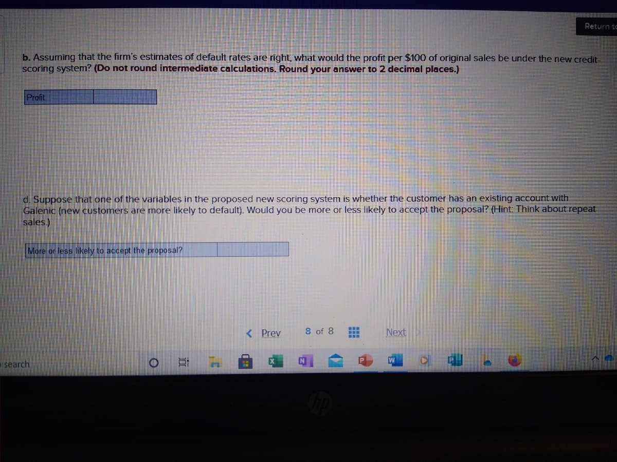 Return to
b. Assuming that the firm's estimates of default rates are right, what would the profit per $100 of original sales be under the new credit-
scoring system? (Do not round intermediate calculations. Round your answer to 2 decimal places.)
Profit
d. Suppose that one of the variables in the proposed new scoring system is whether the customer has an existing account with
Galenic (new customers are more likely to default). Would you be more or less likely to accept the proposal? (Hint: Think about repeat
sales.)
More or less likely to accept the proposal?
8 of 8
...
< Prev
Next
...
isearch
