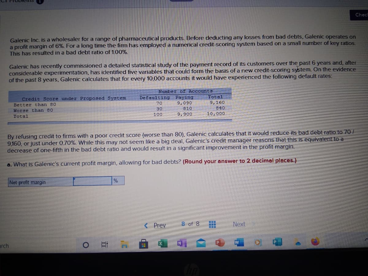 ODielnsS
Chec
Galenic Inc. is a wholesaler for a range of pharmaceutical products. Before deducting any losses from bad debts, Galenic operates on
a profit margin of 6%. For a long time the firm has employed a numerical credit-scoring system based on a small number of key ratios.
This has resulted in a bad debt ratio of 1.00%.
Galenic has recently commissioned a detailed statistical study of the payment record of its customers over the past 6 years and, after
considerable experimentation, has identified five variables that could form the basis of a new credit-scoring system. On the evidence
of the past 8 years, Galenic calculates that for every 10,000 accounts it would have experienced the following default rates:
Number of AccountS
Defaulting
Total
Credit Score under Proposed System
Paying
9,090
9,160
840
10,000
70
Better than 80
30
810
Worse than 80
100
9,900
Total
By refusing credit to firms with a poor credit score (worse than 80), Galenic calculates that it would reduce its bad debt ratio to 70 /
9,160, or just under 0.70%. While this may not seem like a big deal, Galenic's credit manager reasons that this is equivalent to a
decrease of one-fifth in the bad debt ratio and would result in a significant improvement in the profit margin.
a. What is Galenic's current profit margin, allowing for bad debts? (Round your answer to 2 decimal places.)
Net profit margin
%
{ Prev
8 of 8
Next
W
arch
