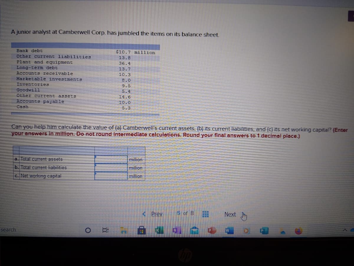 A junior analyst at Camberwell Corp. has jumbled the items on its balance sheet.
Bank debt
$10.7 million
Other current liabilities
Plant and equipment
13.8
36.4
Long-term debt
Accounts receivable
Marketable investments
13.7
10.3
8.0
Inventories
Goodwill
Other current assets
Accounts payable
9.5
5.4
14.6
10.0
Cash
5.3
Can you help him calculate the value of (a) Camberwell's current assets, (b) its current liabilities, and (c) its net working capital? (Enter
your answers in million. Do not round intermediate calculations. Round your final answers to 1 decimal place.)
a. Total current assets
million
b. Total current liabilities
million
c. Net working capital
million
K Prev
5 of 8
Next m
search
