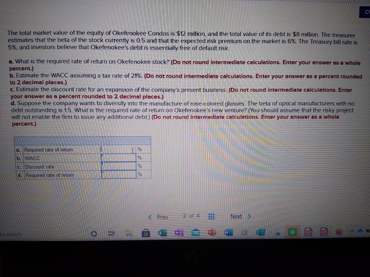 CH
The total market value of the equity of Okefenokee Condos is $12 million, and the total value of its debt is $8 million. The treasurer
estimates that the beta of the stock currently is 0.5 and that the expected risk premium on the market is 6%. The Treasury bill rate is
5%, and investors believe that Okefenokee's debt is essentially free of default risk.
a. What is the required rate of return on Okefenokee stock? (Do not round intermediate calculations. Enter your answer as a whole
percent.)
b. Estimate the WACC assuming a tax rate of 21%. (Do not round intermediate calculations. Enter your answer as a percent rounded
to 2 decimal places.)
c. Estimate the discount rate for an expansion of the company's present business. (Do not round intermediate calculations. Enter
your answer as a percent rounded to 2 decimal places.)
d. Suppose the company wants to diversify into the manufacture of rose-colored glasses. The beta of optical manufacturers with no
debt outstanding is 1.5. What is the required rate of return on Okefenokee's new venture? (You should assume that the risky project
will not enable the firm to issue any additional debt.) (Do not round intermediate calculations. Enter your answer as a whole
percent.)
a. Required rate of return
T %
b. WACC
%
C. Discount rate
d. Required rate of return
%
( Prev
2 of 4
Next >
to search
立
