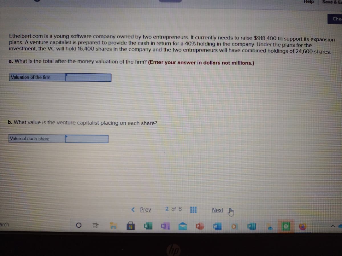 Help
Save & Ex
Chee
Ethelbert.com is a young software company owned by two entrepreneurs. It currently needs to raise $918,400 to support its expansion
plans. A venture capitalist is prepared to provide the cash in return for a 40% holding in the company. Under the plans for the
investment, the VC will hold 16,400 shares in the company and the two entrepreneurs will have combined holdings of 24,600 shares.
a. What is the total after-the-money valuation of the firm? (Enter your answer in dollars not millions.)
Valuation of the firm
b. What value is the venture capitalist placing on each share?
Value of each share
< Prev
2 of 8
Next m
arch
hp
寻
