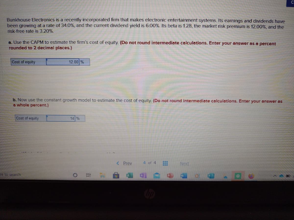 Co
Bunkhouse Electronics is a recently incorporated firm that makes electronic entertainment systems. Its earnings and dividends have
been growing at a rate of 34.0%, and the current dividend yield is 6.00%. Its beta is 1.28, the market risk premium is 12.00%, and the
risk-free rate is 3.20%.
a. Use the CAPM to estimate the firm's cost of equity. (Do not round intermediate calculations. Enter your answer as a percent
rounded to 2 decimal places.)
Cost of equity
12.00 %
b. Now use the constant growth model to estimate the cost of equity. (Do not round intermediate calculations. Enter your answer as
a whole percent.)
Cost of equity
14 %
< Prev
4 of 4
Next
re to search
立

