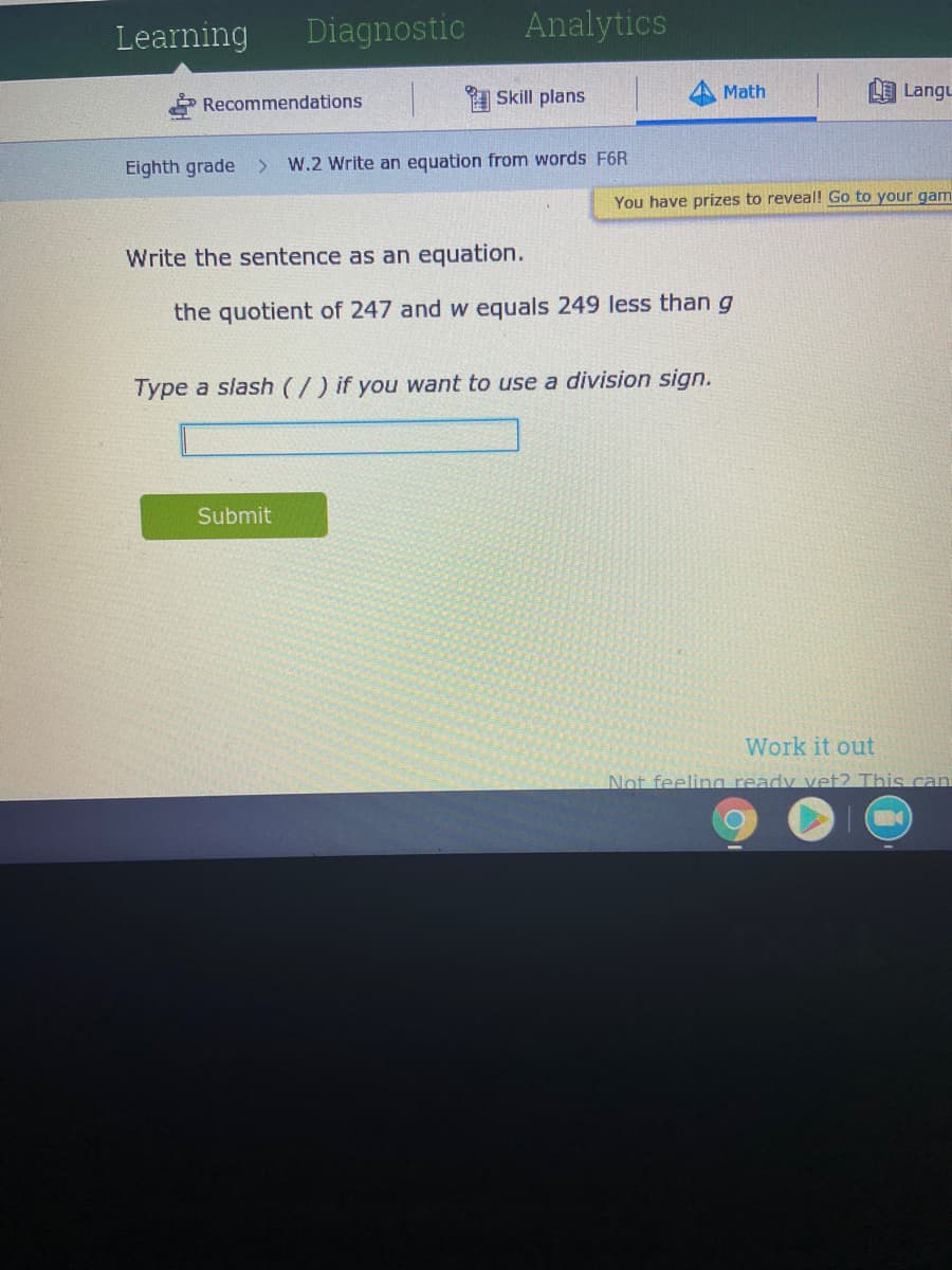 Learning
Diagnostic
Analytics
1 Skill plans
Math
L Langu
Recommendations
Eighth grade
W.2 Write an equation from words F6R
You have prizes to reveal! Go to your gam
Write the sentence as an equation.
the quotient of 247 and w equals 249 less than g
Type a slash (/) if you want to use a division sign.
Submit
Work it out
Not feelina ready vet? This can
