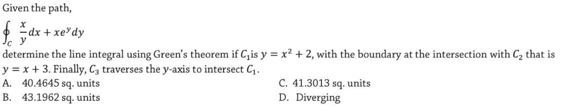 Given the path,
-dx + xеYdy
y
determine the line integral using Green's theorem if C, is y = x² + 2, with the boundary at the intersection with C2 that is
y = x + 3. Finally, C3 traverses the y-axis to intersect C,.
A. 40.4645 sq. units
B. 43.1962 sq. units
C. 41.3013 sq. units
D. Diverging
