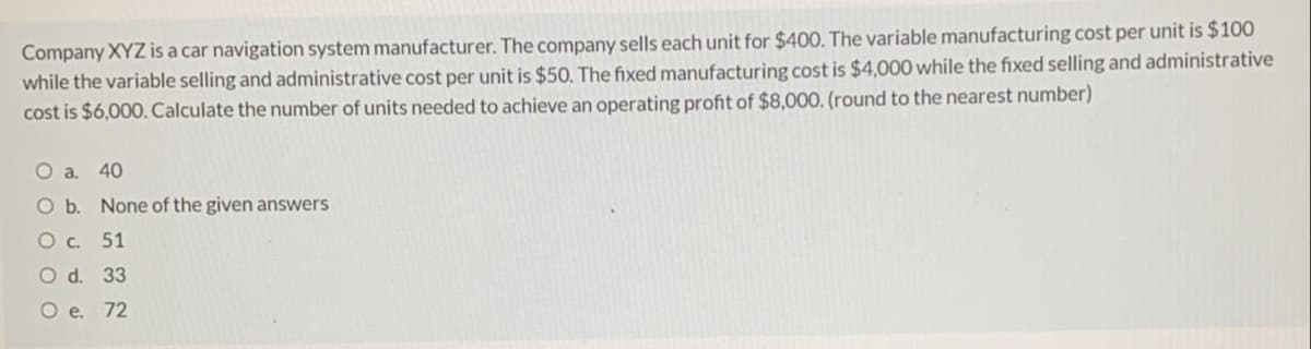 Company XYZ is a car navigation system manufacturer. The company sells each unit for $400. The variable manufacturing cost per unit is $100
while the variable selling and administrative cost per unit is $50. The fixed manufacturing cost is $4,000 while the fixed selling and administrative
cost is $6,000. Calculate the number of units needed to achieve an operating profit of $8,000. (round to the nearest number)
40
Ob.
None of the given answers
O c. 51
O d. 33
О е. 72
