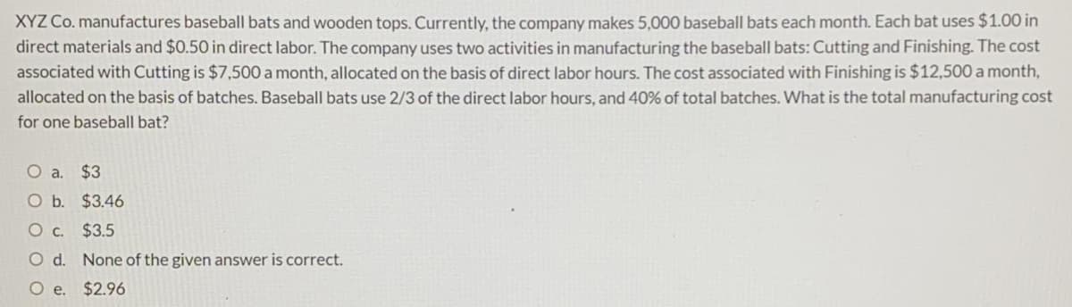 XYZ Co. manufactures baseball bats and wooden tops. Currently, the company makes 5,000 baseball bats each month. Each bat uses $1.00 in
direct materials and $0.50 in direct labor. The company uses two activities in manufacturing the baseball bats: Cutting and Finishing. The cost
associated with Cutting is $7,500 a month, allocated on the basis of direct labor hours. The cost associated with Finishing is $12,500 a month,
allocated on the basis of batches. Baseball bats use 2/3 of the direct labor hours, and 40% of total batches. What is the total manufacturing cost
for one baseball bat?
O a. $3
O b. $3.46
Oc.
$3.5
d.
None of the given answer is correct.
O e.
$2.96
