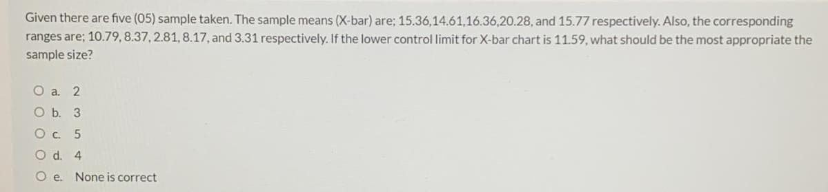 Given there are five (05) sample taken. The sample means (X-bar) are; 15.36,14.61,16.36,20.28, and 15.77 respectively. Also, the corresponding
ranges are; 10.79, 8.37, 2.81, 8.17, and 3.31 respectively. If the lower control limit for X-bar chart is 11.59, what should be the most appropriate the
sample size?
O a. 2
O b. 3
О с. 5
O d. 4
Oe.
None is correct
