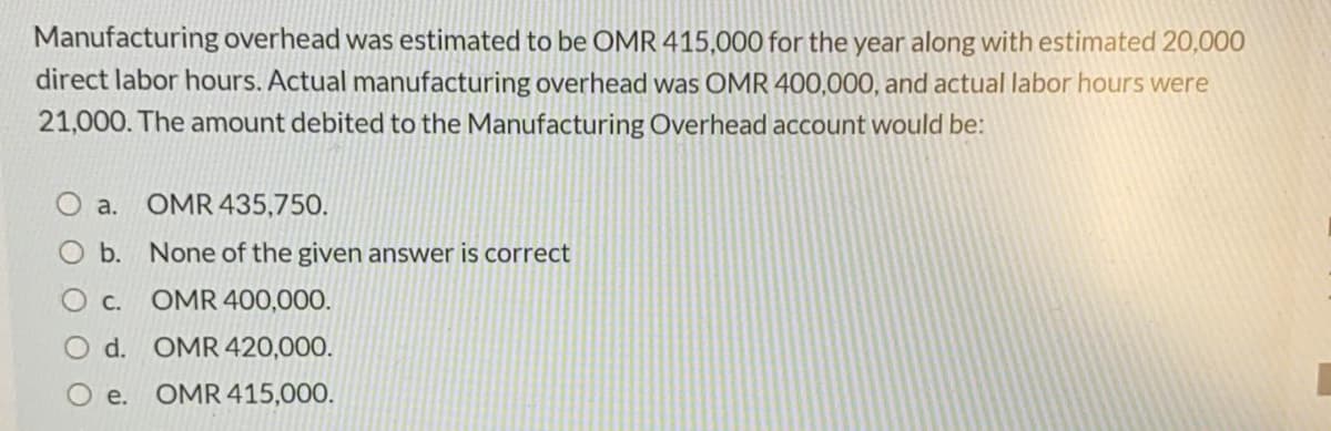 Manufacturing overhead was estimated to be OMR 415,000 for the year along with estimated 20,000
direct labor hours. Actual manufacturing overhead was OMR 400,000, and actual labor hours were
21,000. The amount debited to the Manufacturing Overhead account would be:
a. OMR 435,750.
O b. None of the given answer is correct
С.
OMR 400,000.
O d. OMR 420,000.
е.
OMR 415,000.
